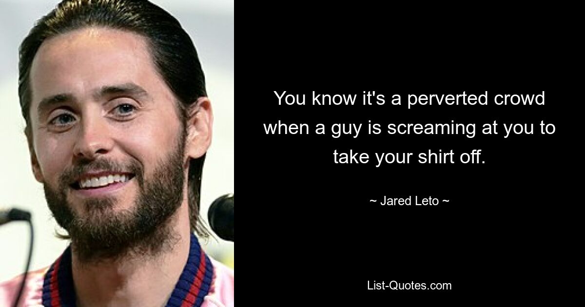 You know it's a perverted crowd when a guy is screaming at you to take your shirt off. — © Jared Leto