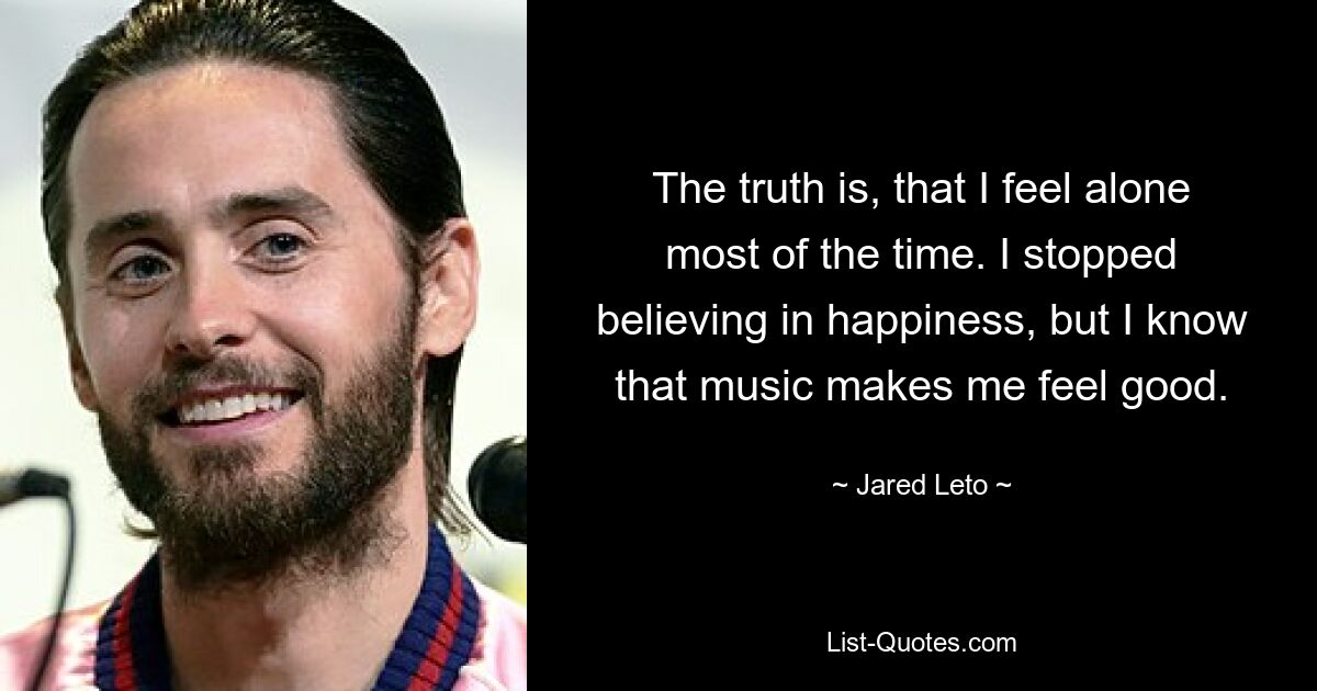 The truth is, that I feel alone most of the time. I stopped believing in happiness, but I know that music makes me feel good. — © Jared Leto