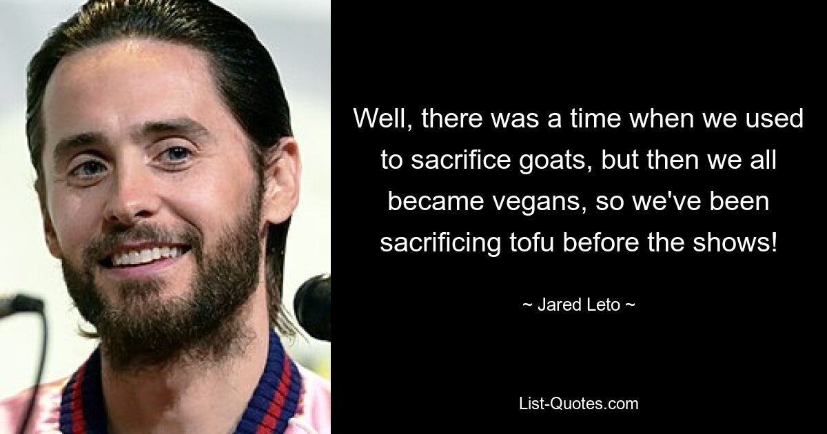 Well, there was a time when we used to sacrifice goats, but then we all became vegans, so we've been sacrificing tofu before the shows! — © Jared Leto