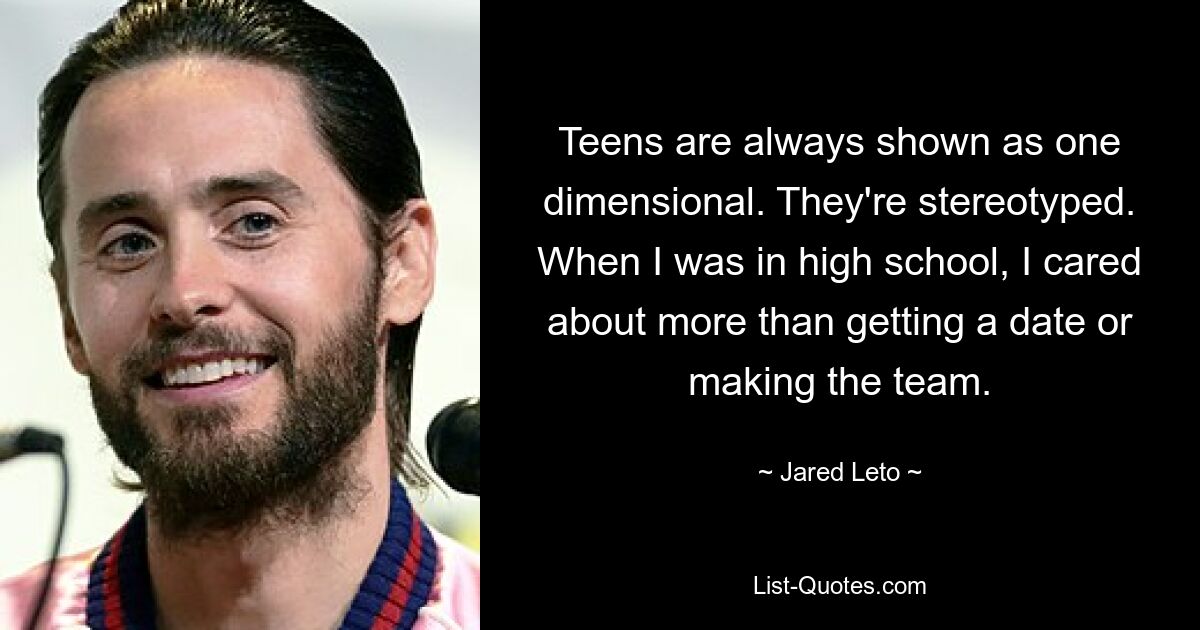 Teens are always shown as one dimensional. They're stereotyped. When I was in high school, I cared about more than getting a date or making the team. — © Jared Leto