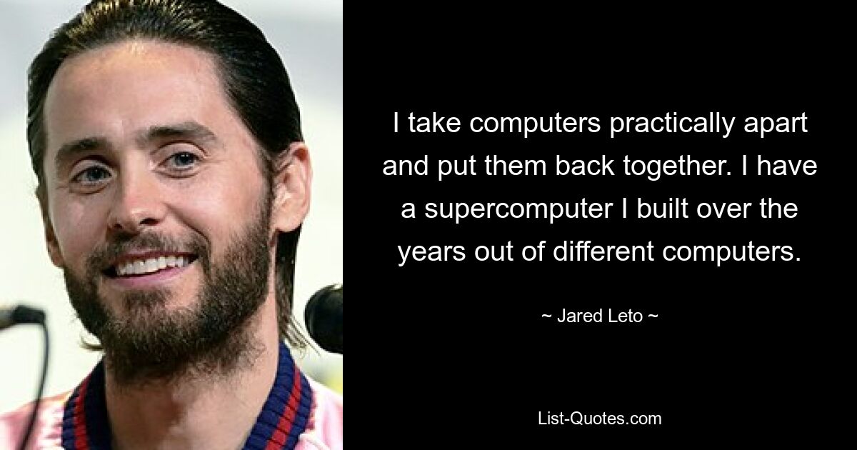 I take computers practically apart and put them back together. I have a supercomputer I built over the years out of different computers. — © Jared Leto