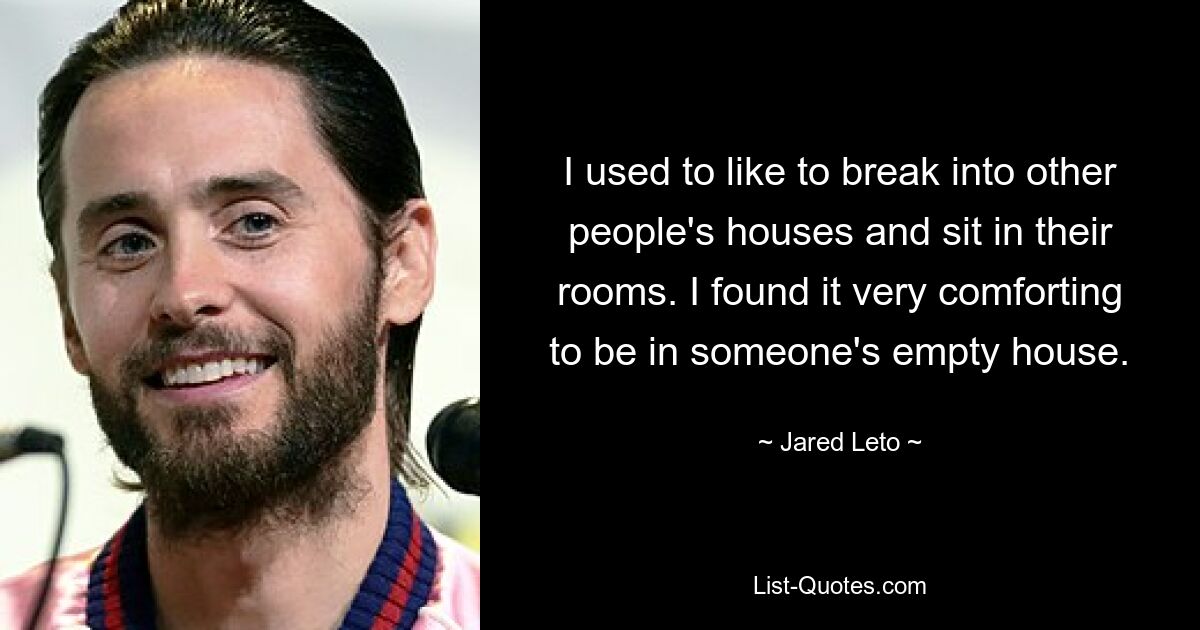 I used to like to break into other people's houses and sit in their rooms. I found it very comforting to be in someone's empty house. — © Jared Leto