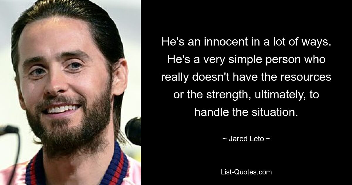 He's an innocent in a lot of ways. He's a very simple person who really doesn't have the resources or the strength, ultimately, to handle the situation. — © Jared Leto