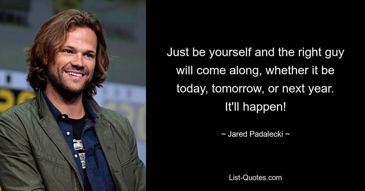 Just be yourself and the right guy will come along, whether it be today, tomorrow, or next year. It'll happen! — © Jared Padalecki