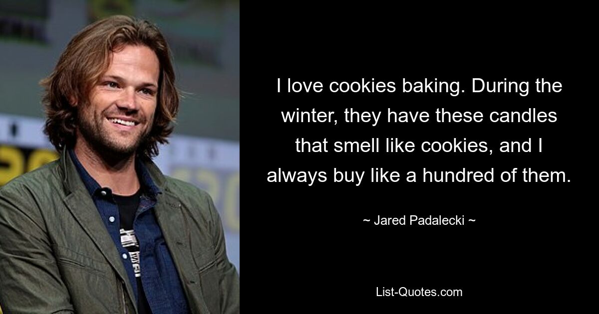 I love cookies baking. During the winter, they have these candles that smell like cookies, and I always buy like a hundred of them. — © Jared Padalecki