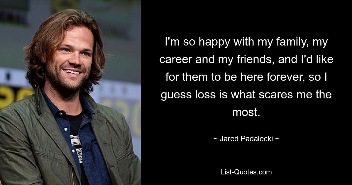 I'm so happy with my family, my career and my friends, and I'd like for them to be here forever, so I guess loss is what scares me the most. — © Jared Padalecki