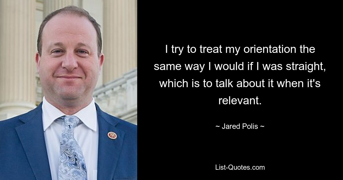 I try to treat my orientation the same way I would if I was straight, which is to talk about it when it's relevant. — © Jared Polis