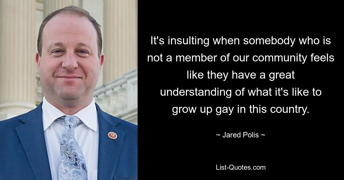 It's insulting when somebody who is not a member of our community feels like they have a great understanding of what it's like to grow up gay in this country. — © Jared Polis