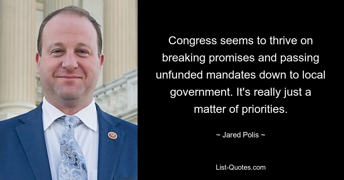 Congress seems to thrive on breaking promises and passing unfunded mandates down to local government. It's really just a matter of priorities. — © Jared Polis