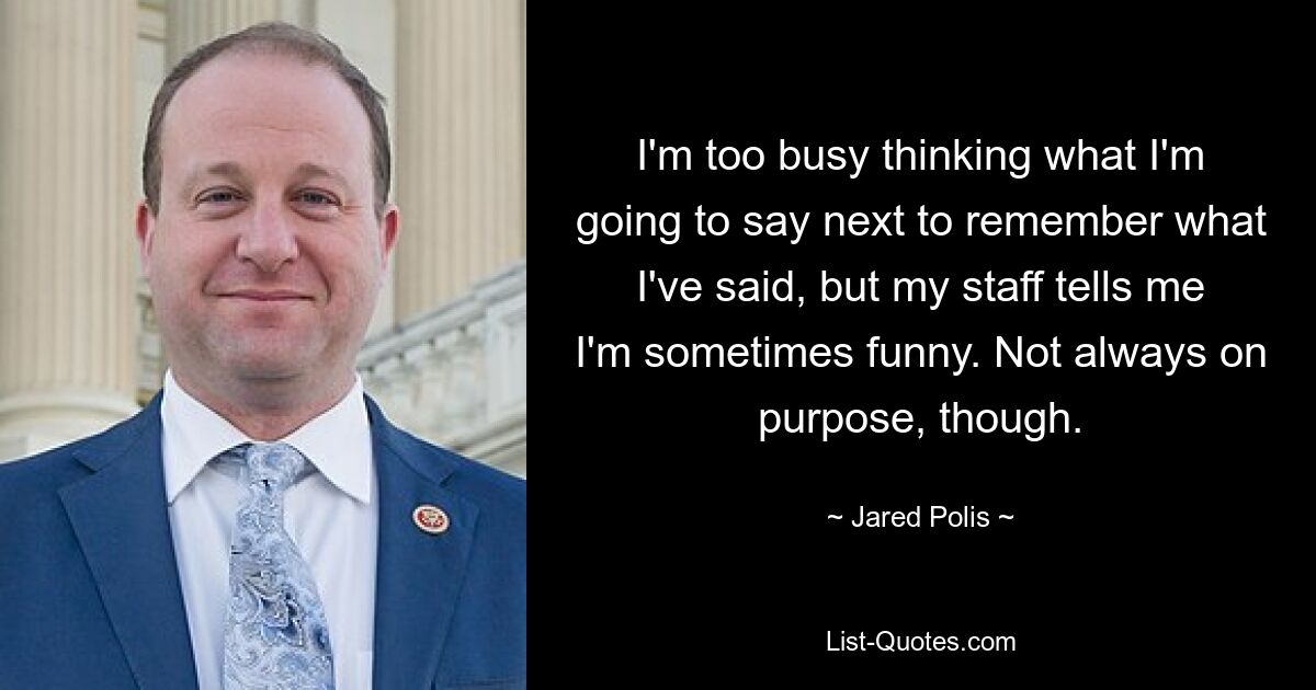 I'm too busy thinking what I'm going to say next to remember what I've said, but my staff tells me I'm sometimes funny. Not always on purpose, though. — © Jared Polis