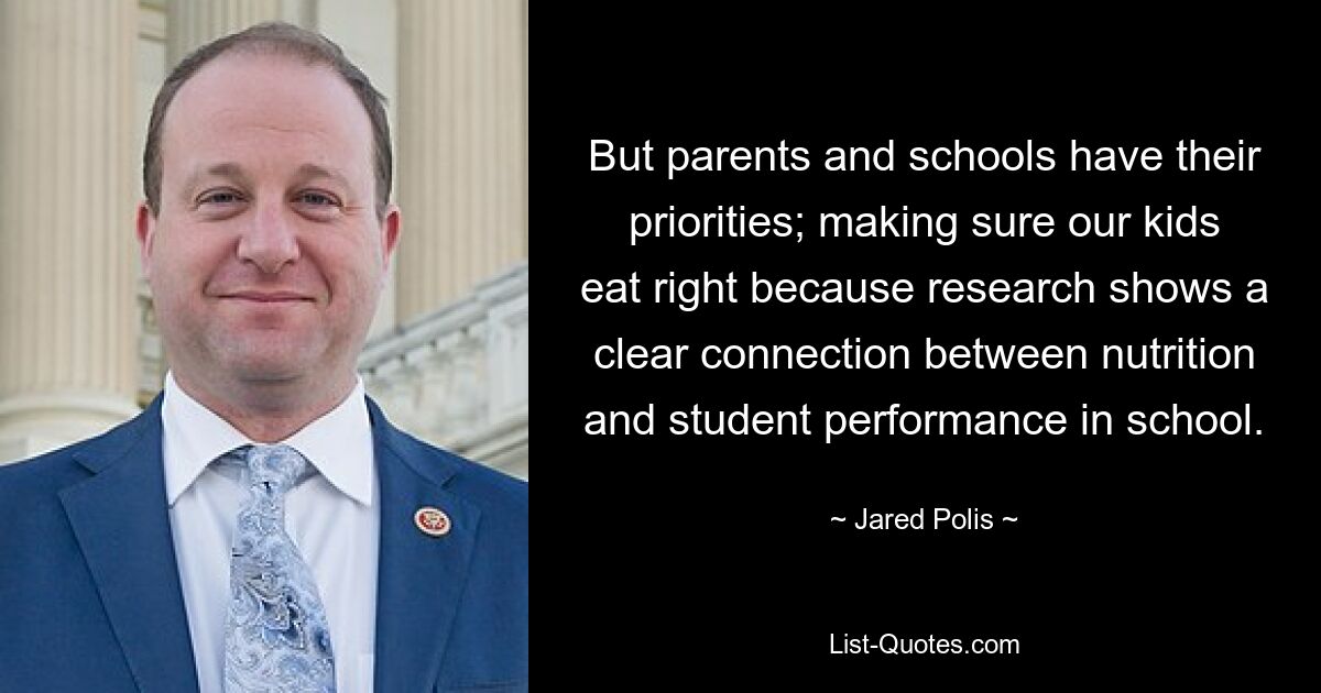 But parents and schools have their priorities; making sure our kids eat right because research shows a clear connection between nutrition and student performance in school. — © Jared Polis