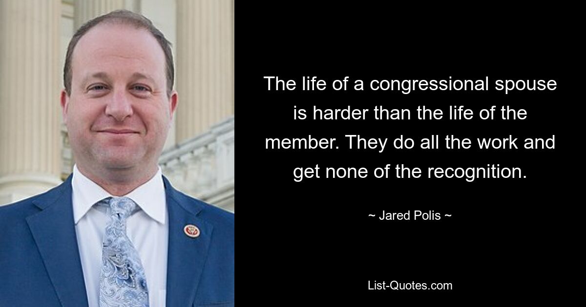 The life of a congressional spouse is harder than the life of the member. They do all the work and get none of the recognition. — © Jared Polis