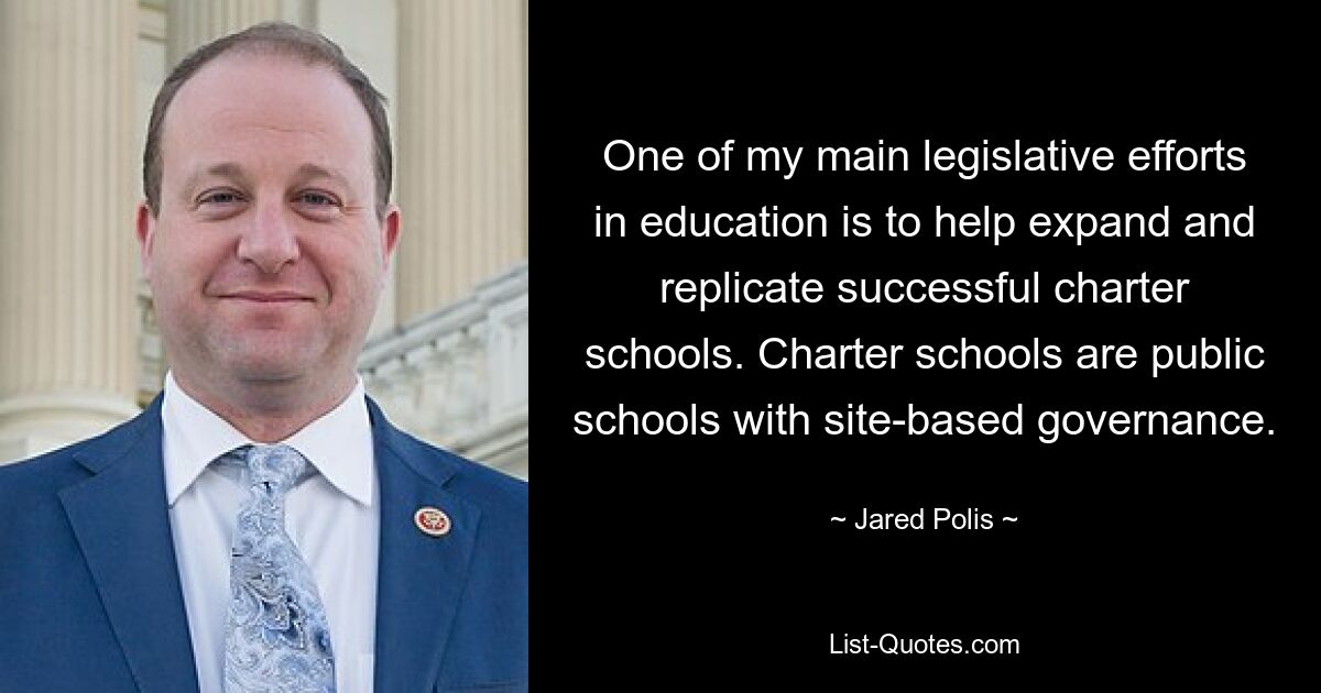 One of my main legislative efforts in education is to help expand and replicate successful charter schools. Charter schools are public schools with site-based governance. — © Jared Polis