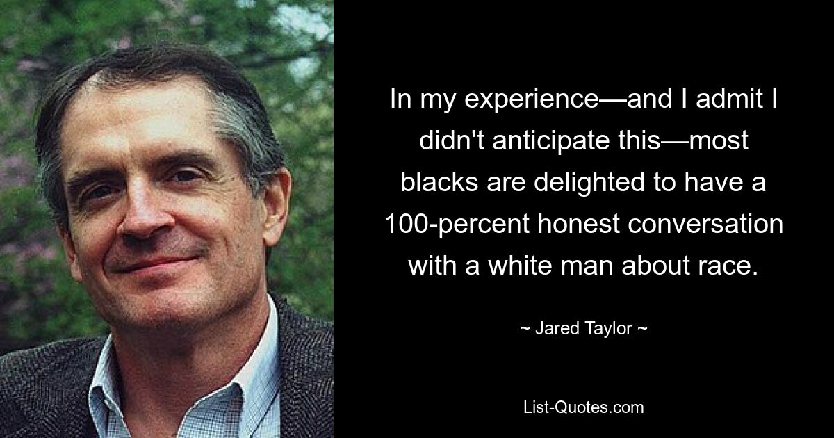 In my experience—and I admit I didn't anticipate this—most blacks are delighted to have a 100-percent honest conversation with a white man about race. — © Jared Taylor