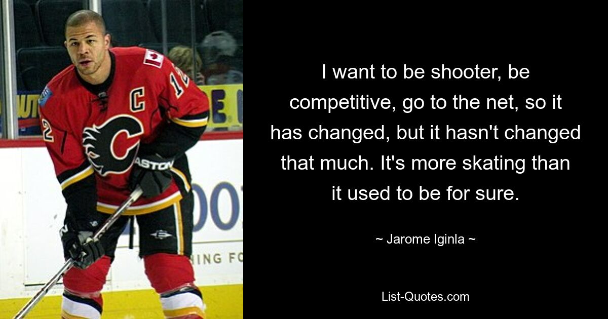 I want to be shooter, be competitive, go to the net, so it has changed, but it hasn't changed that much. It's more skating than it used to be for sure. — © Jarome Iginla