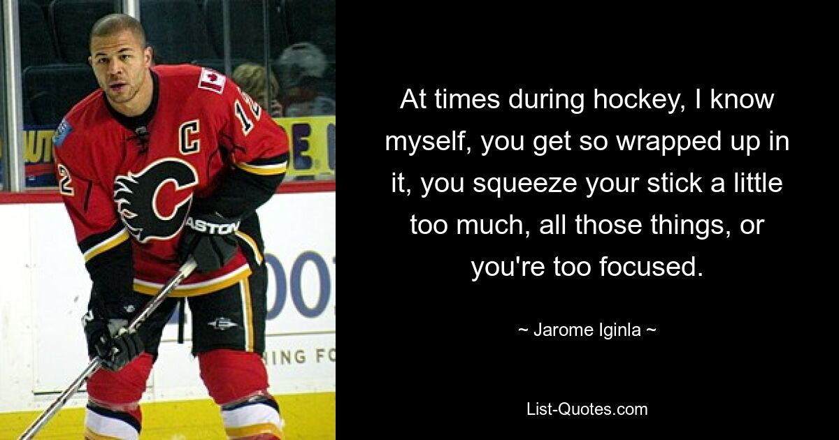 At times during hockey, I know myself, you get so wrapped up in it, you squeeze your stick a little too much, all those things, or you're too focused. — © Jarome Iginla