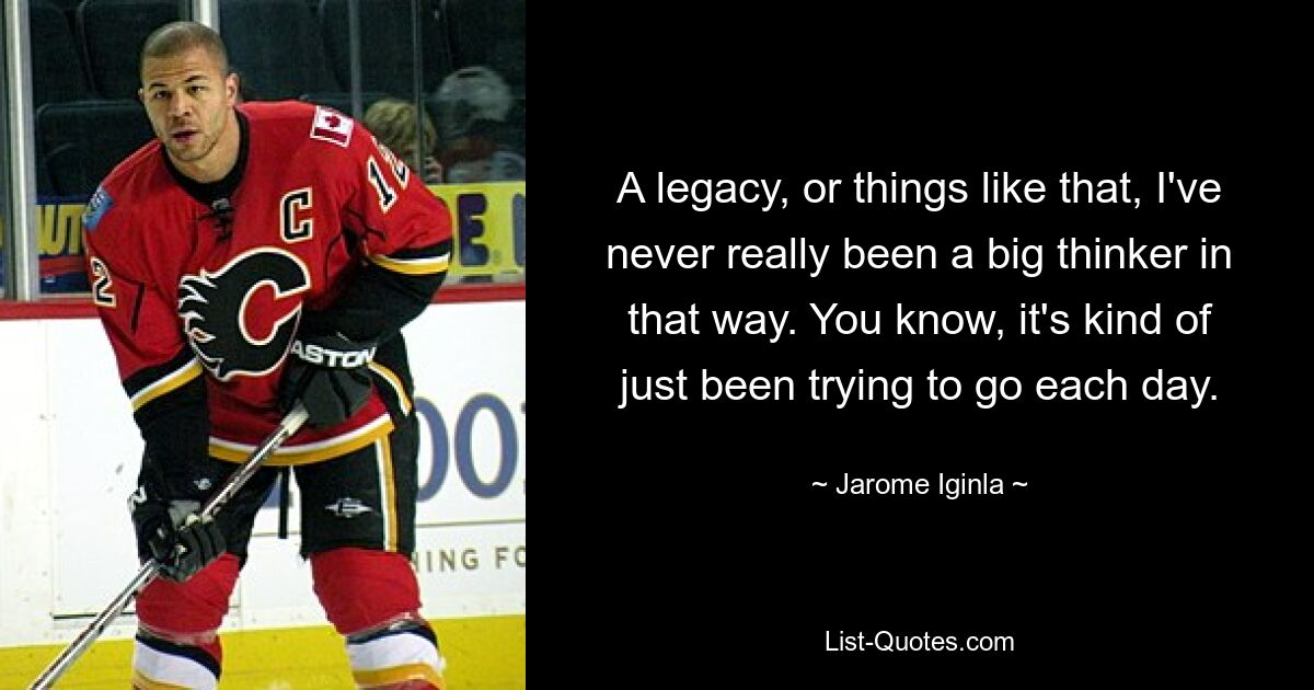 A legacy, or things like that, I've never really been a big thinker in that way. You know, it's kind of just been trying to go each day. — © Jarome Iginla