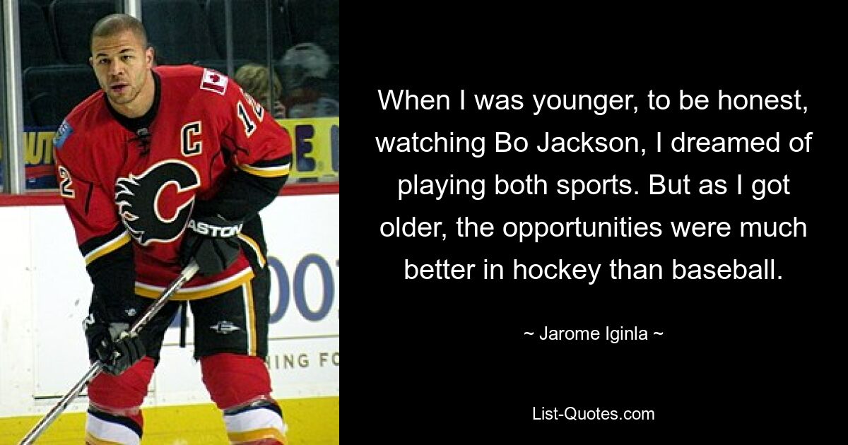 When I was younger, to be honest, watching Bo Jackson, I dreamed of playing both sports. But as I got older, the opportunities were much better in hockey than baseball. — © Jarome Iginla