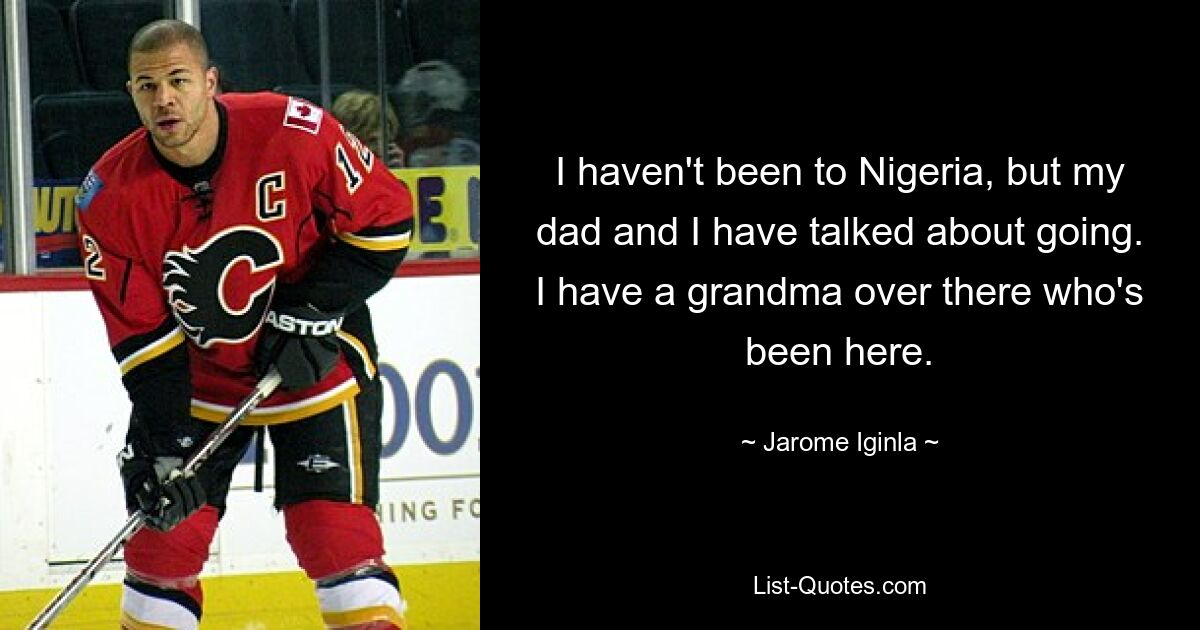 I haven't been to Nigeria, but my dad and I have talked about going. I have a grandma over there who's been here. — © Jarome Iginla