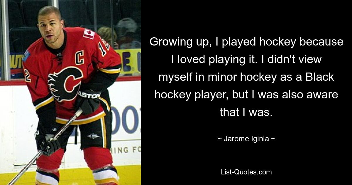 Growing up, I played hockey because I loved playing it. I didn't view myself in minor hockey as a Black hockey player, but I was also aware that I was. — © Jarome Iginla