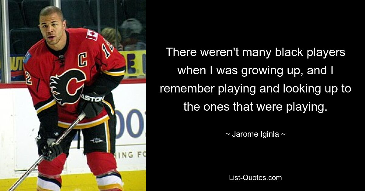 There weren't many black players when I was growing up, and I remember playing and looking up to the ones that were playing. — © Jarome Iginla