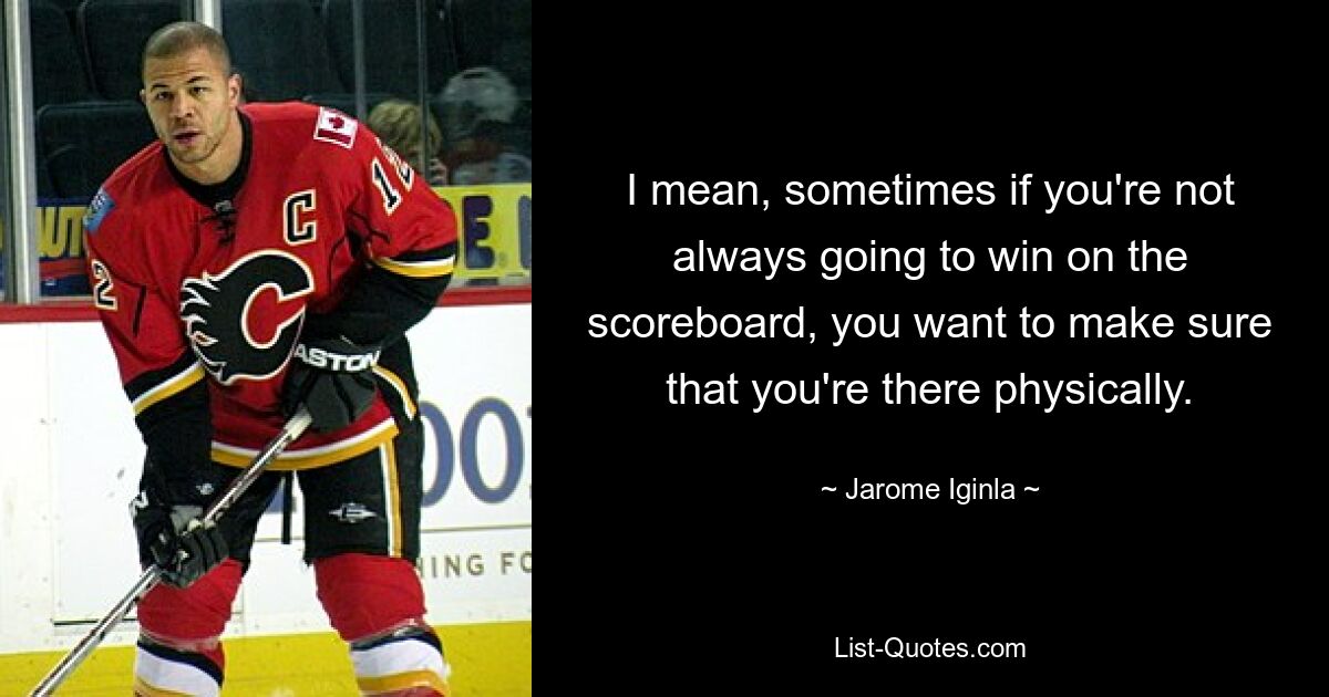 I mean, sometimes if you're not always going to win on the scoreboard, you want to make sure that you're there physically. — © Jarome Iginla