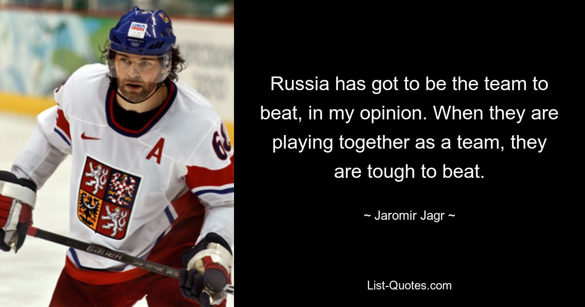 Russia has got to be the team to beat, in my opinion. When they are playing together as a team, they are tough to beat. — © Jaromir Jagr