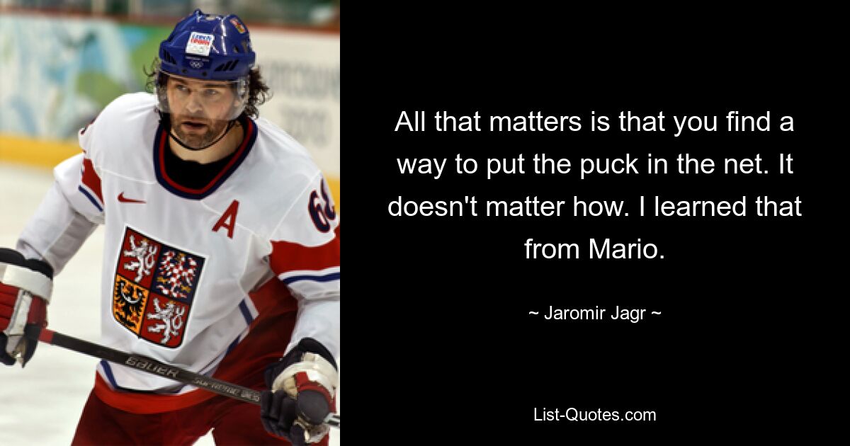 All that matters is that you find a way to put the puck in the net. It doesn't matter how. I learned that from Mario. — © Jaromir Jagr