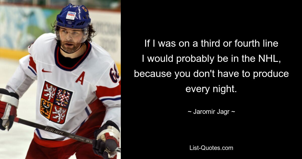 If I was on a third or fourth line I would probably be in the NHL, because you don't have to produce every night. — © Jaromir Jagr