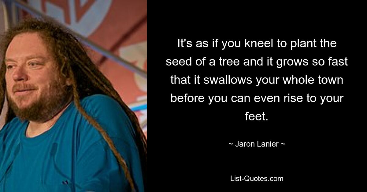 It's as if you kneel to plant the seed of a tree and it grows so fast that it swallows your whole town before you can even rise to your feet. — © Jaron Lanier