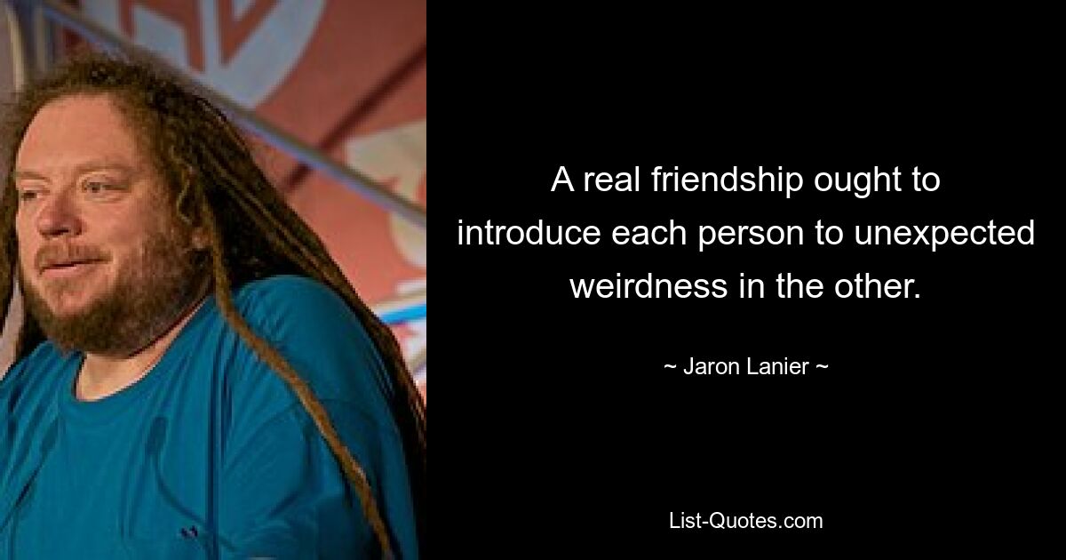 A real friendship ought to introduce each person to unexpected weirdness in the other. — © Jaron Lanier