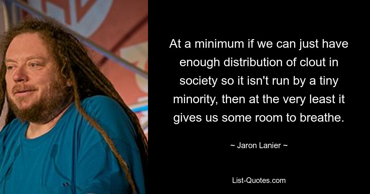 At a minimum if we can just have enough distribution of clout in society so it isn't run by a tiny minority, then at the very least it gives us some room to breathe. — © Jaron Lanier