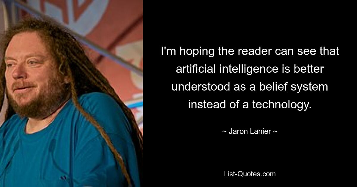 I'm hoping the reader can see that artificial intelligence is better understood as a belief system instead of a technology. — © Jaron Lanier