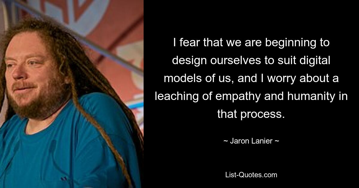 I fear that we are beginning to design ourselves to suit digital models of us, and I worry about a leaching of empathy and humanity in that process. — © Jaron Lanier