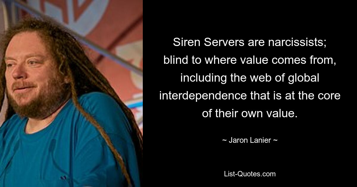 Siren Servers are narcissists; blind to where value comes from, including the web of global interdependence that is at the core of their own value. — © Jaron Lanier