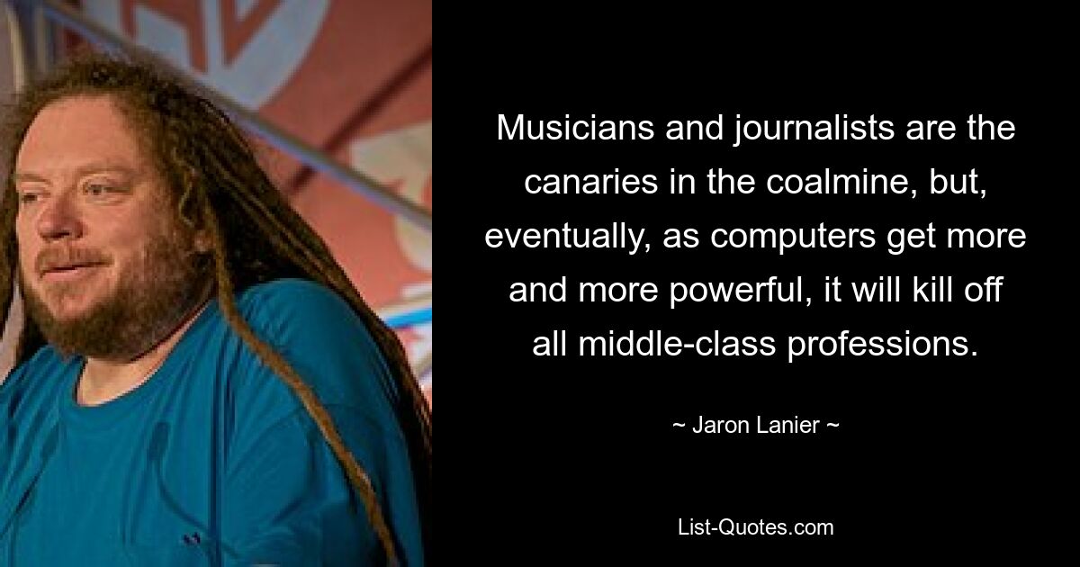 Musicians and journalists are the canaries in the coalmine, but, eventually, as computers get more and more powerful, it will kill off all middle-class professions. — © Jaron Lanier