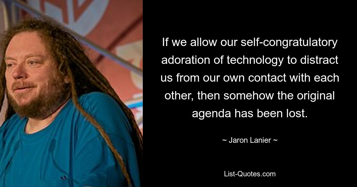 If we allow our self-congratulatory adoration of technology to distract us from our own contact with each other, then somehow the original agenda has been lost. — © Jaron Lanier