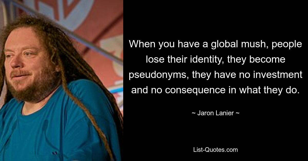 When you have a global mush, people lose their identity, they become pseudonyms, they have no investment and no consequence in what they do. — © Jaron Lanier