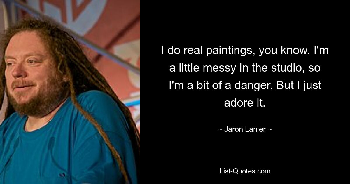 I do real paintings, you know. I'm a little messy in the studio, so I'm a bit of a danger. But I just adore it. — © Jaron Lanier