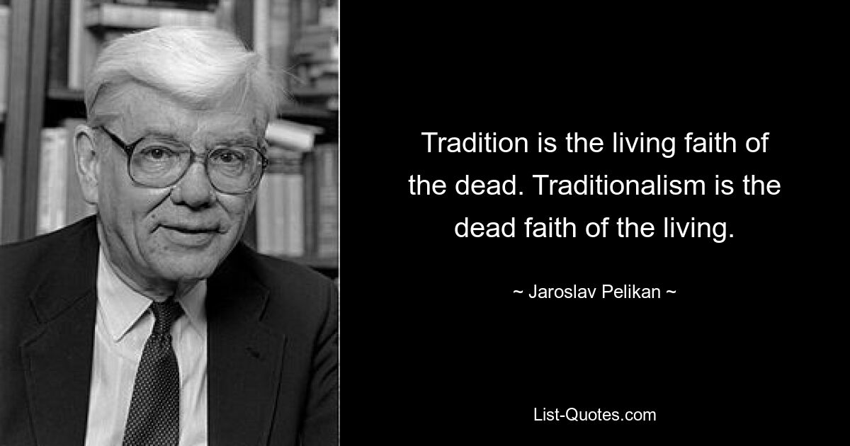 Tradition is the living faith of the dead. Traditionalism is the dead faith of the living. — © Jaroslav Pelikan