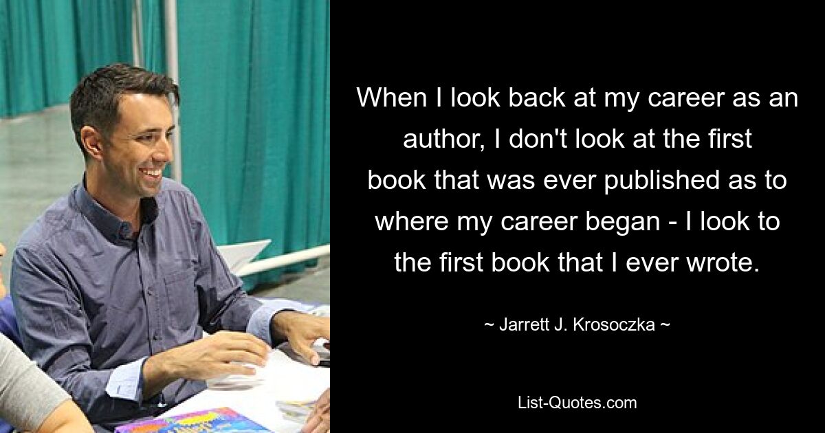 When I look back at my career as an author, I don't look at the first book that was ever published as to where my career began - I look to the first book that I ever wrote. — © Jarrett J. Krosoczka