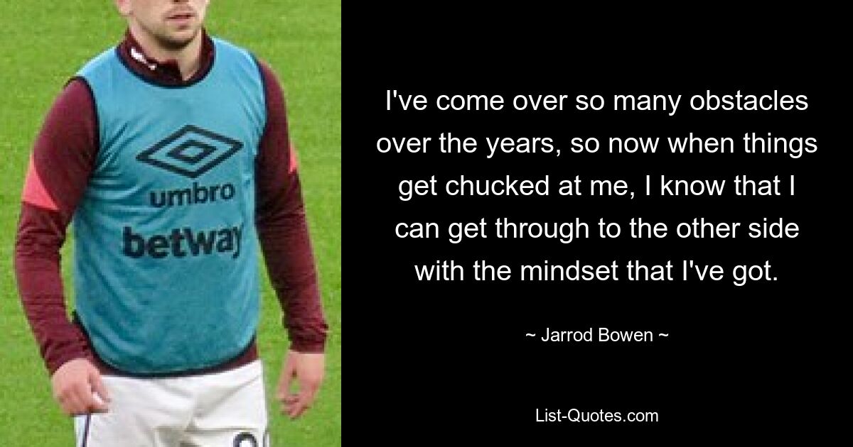 I've come over so many obstacles over the years, so now when things get chucked at me, I know that I can get through to the other side with the mindset that I've got. — © Jarrod Bowen