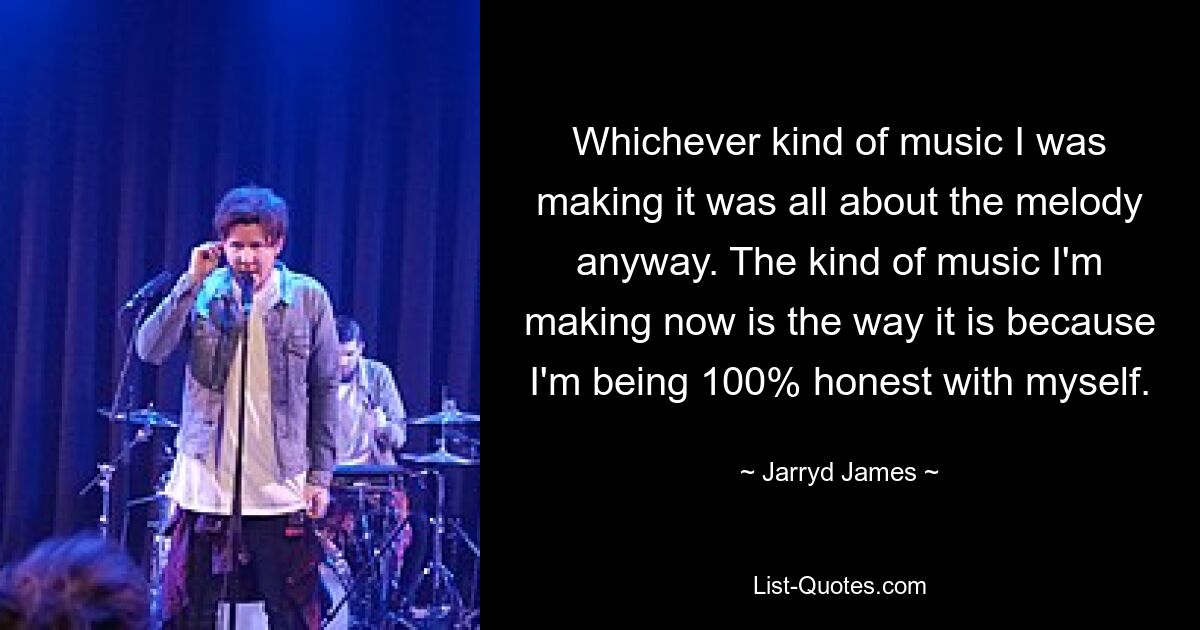 Whichever kind of music I was making it was all about the melody anyway. The kind of music I'm making now is the way it is because I'm being 100% honest with myself. — © Jarryd James