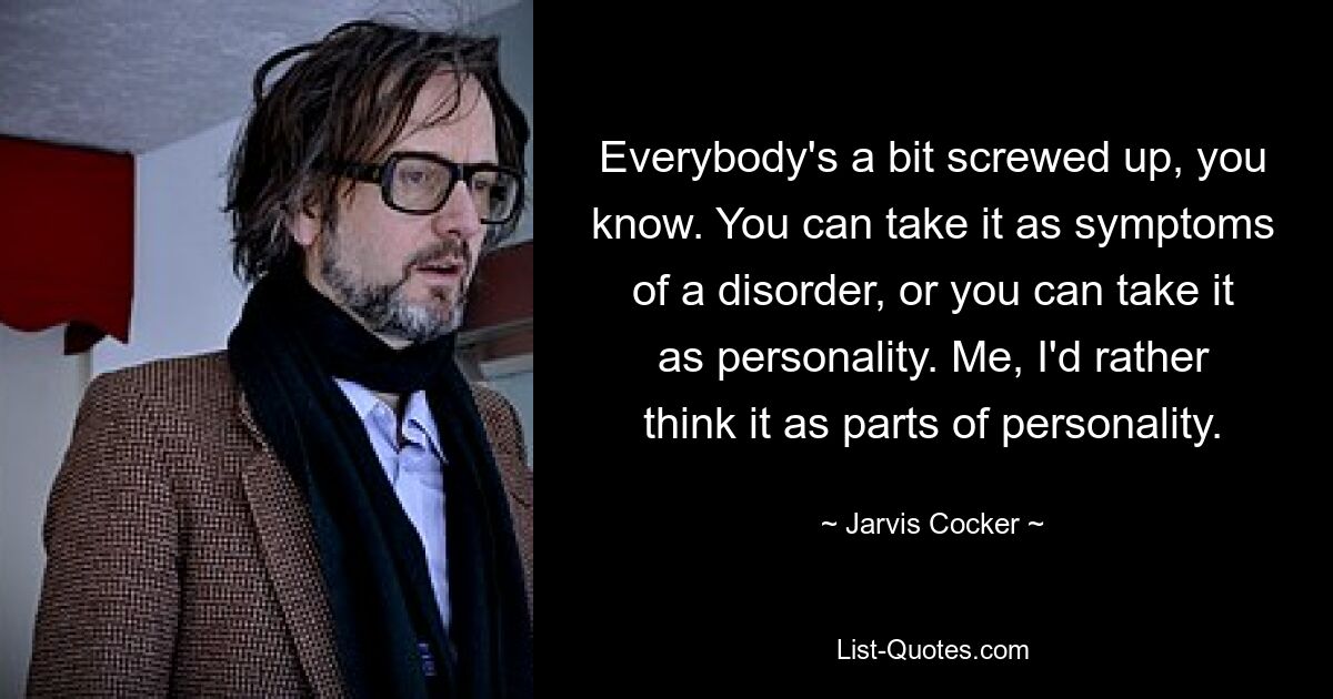 Everybody's a bit screwed up, you know. You can take it as symptoms of a disorder, or you can take it as personality. Me, I'd rather think it as parts of personality. — © Jarvis Cocker