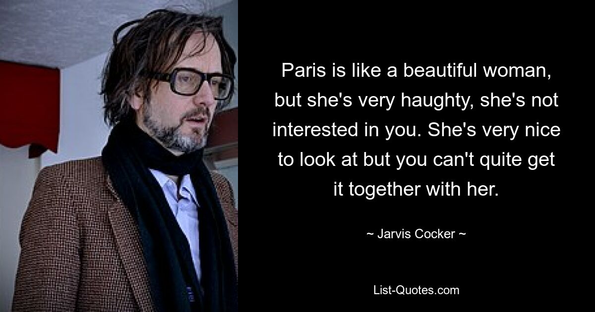 Paris is like a beautiful woman, but she's very haughty, she's not interested in you. She's very nice to look at but you can't quite get it together with her. — © Jarvis Cocker