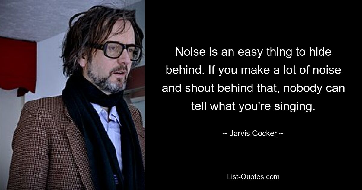 Noise is an easy thing to hide behind. If you make a lot of noise and shout behind that, nobody can tell what you're singing. — © Jarvis Cocker