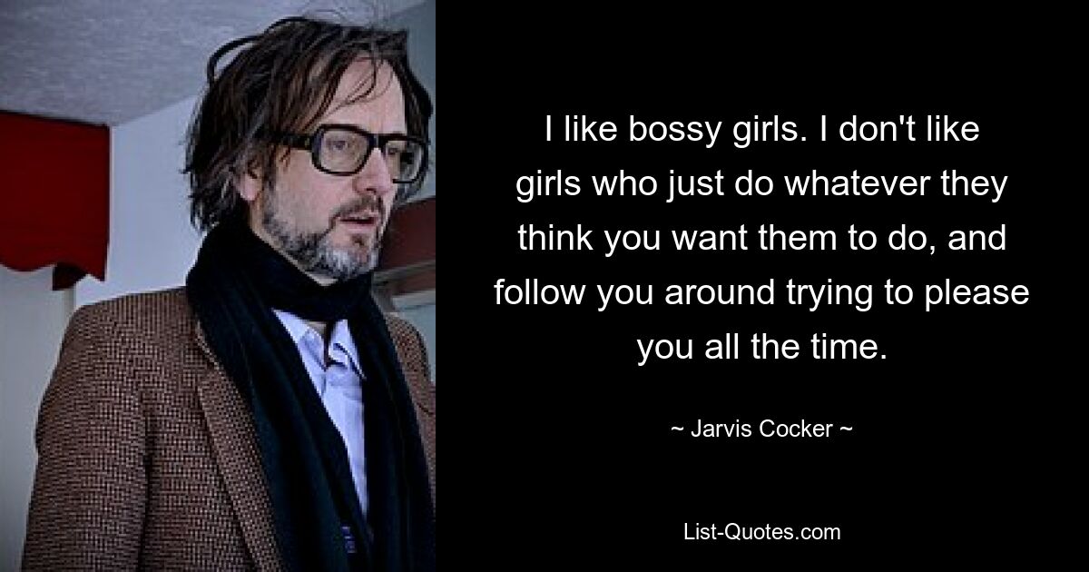 I like bossy girls. I don't like girls who just do whatever they think you want them to do, and follow you around trying to please you all the time. — © Jarvis Cocker