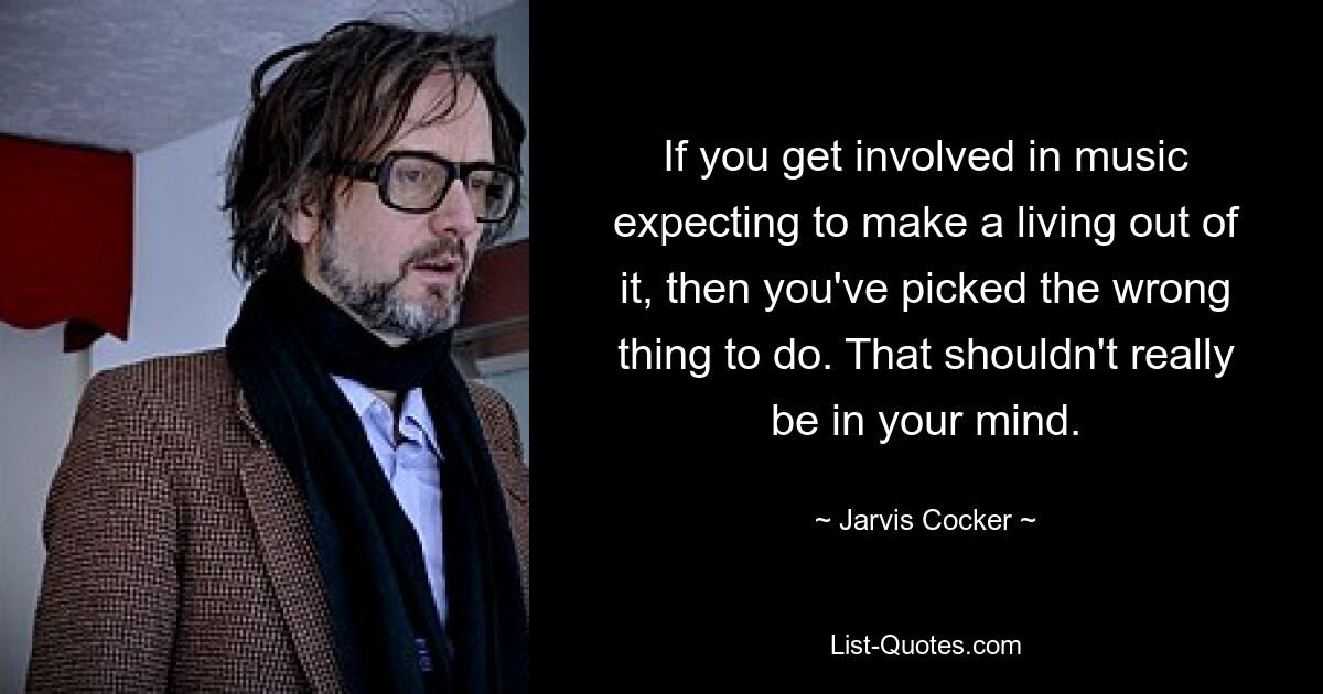 If you get involved in music expecting to make a living out of it, then you've picked the wrong thing to do. That shouldn't really be in your mind. — © Jarvis Cocker