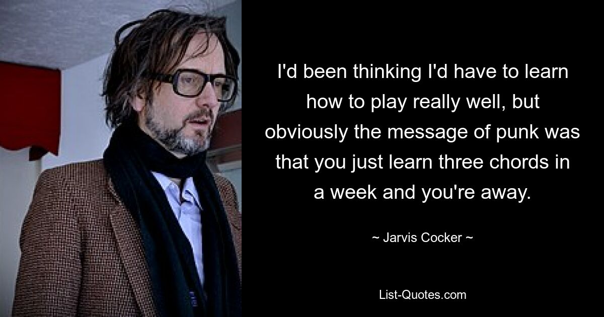 I'd been thinking I'd have to learn how to play really well, but obviously the message of punk was that you just learn three chords in a week and you're away. — © Jarvis Cocker