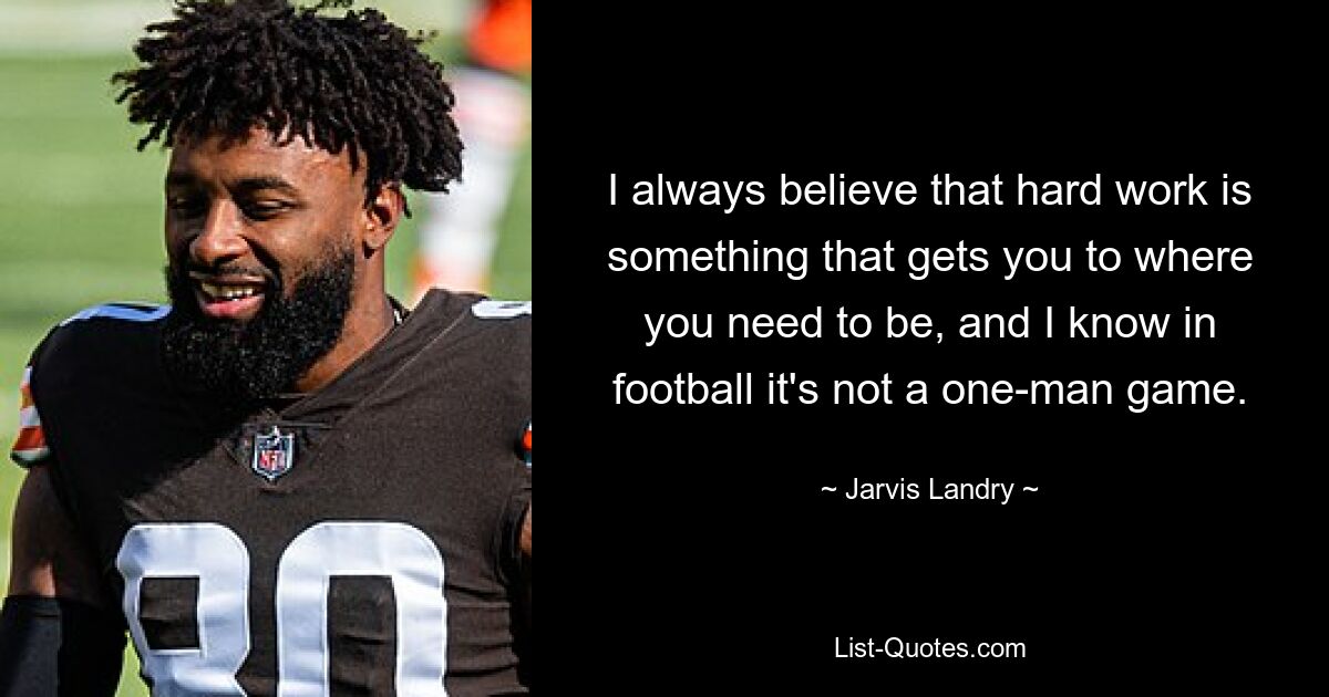 I always believe that hard work is something that gets you to where you need to be, and I know in football it's not a one-man game. — © Jarvis Landry